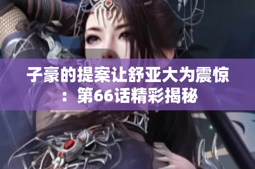 子豪的提案让舒亚大为震惊：第66话精彩揭秘