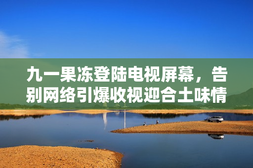 九一果冻登陆电视屏幕，告别网络引爆收视迎合土味情怀