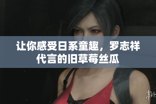 让你感受日系童趣，罗志祥代言的旧草莓丝瓜