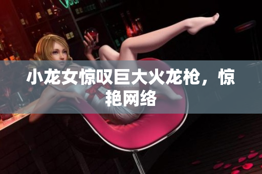 小龙女惊叹巨大火龙枪，惊艳网络