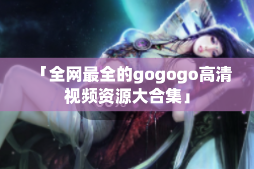 「全网最全的gogogo高清视频资源大合集」