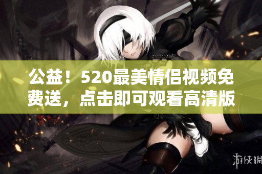 公益！520最美情侣视频免费送，点击即可观看高清版本