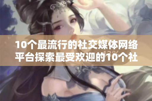 10个最流行的社交媒体网络平台探索最受欢迎的10个社交媒体平台