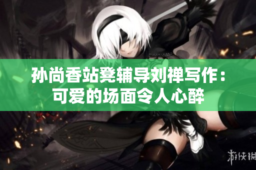 孙尚香站凳辅导刘禅写作：可爱的场面令人心醉