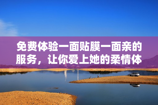 免费体验一面贴膜一面亲的服务，让你爱上她的柔情体贴