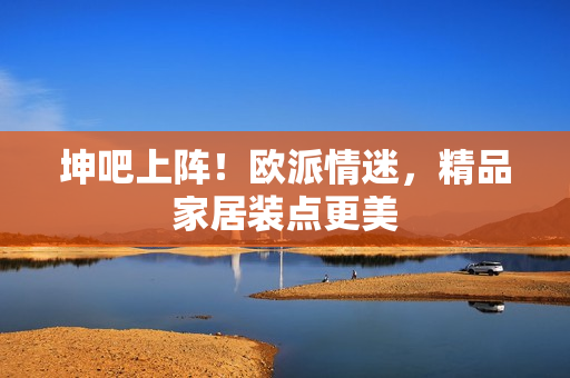 坤吧上阵！欧派情迷，精品家居装点更美
