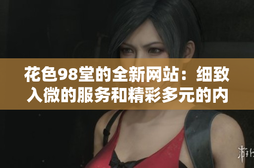 花色98堂的全新网站：细致入微的服务和精彩多元的内容！