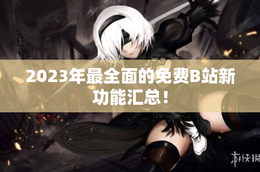 2023年最全面的免费B站新功能汇总！