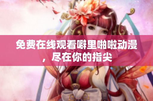 免费在线观看噼里啪啦动漫，尽在你的指尖