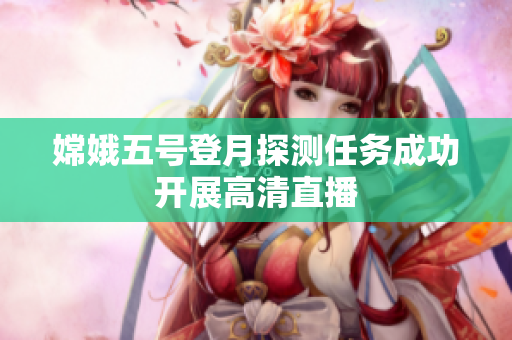 嫦娥五号登月探测任务成功开展高清直播