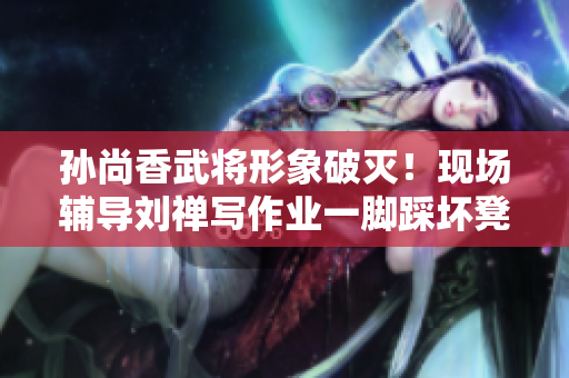 孙尚香武将形象破灭！现场辅导刘禅写作业一脚踩坏凳子