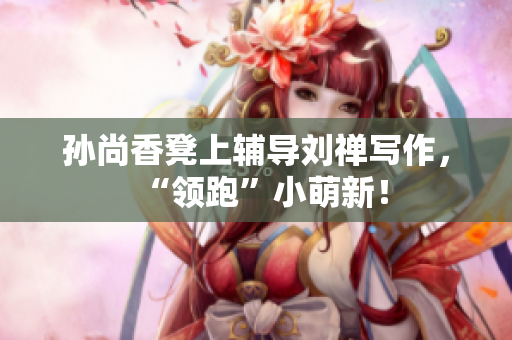 孙尚香凳上辅导刘禅写作，“领跑”小萌新！