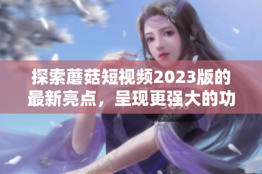 探索蘑菇短视频2023版的最新亮点，呈现更强大的功能体验