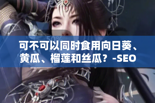 可不可以同时食用向日葵、黄瓜、榴莲和丝瓜？-SEO编辑