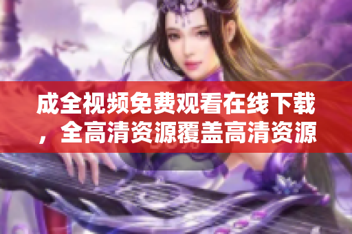 成全视频免费观看在线下载，全高清资源覆盖高清资源覆盖！成全视频免费在线观看下载