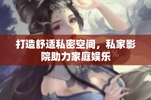 打造舒适私密空间，私家影院助力家庭娱乐