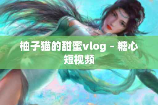 柚子猫的甜蜜vlog – 糖心短视频
