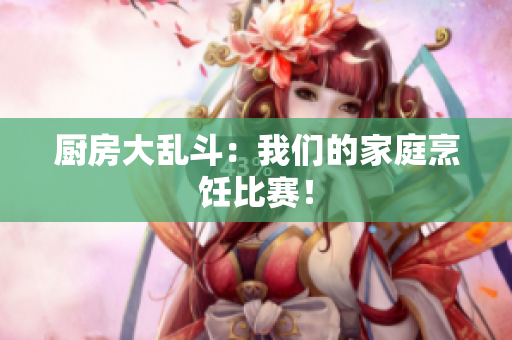 厨房大乱斗：我们的家庭烹饪比赛！