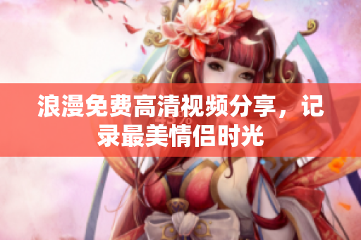 浪漫免费高清视频分享，记录最美情侣时光