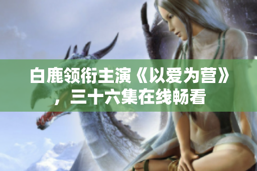 白鹿领衔主演《以爱为营》，三十六集在线畅看