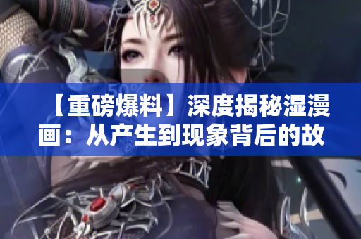 【重磅爆料】深度揭秘湿漫画：从产生到现象背后的故事