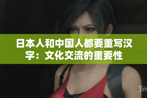 日本人和中国人都要重写汉字：文化交流的重要性