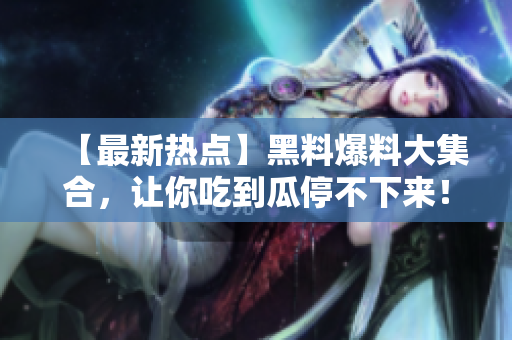 【最新热点】黑料爆料大集合，让你吃到瓜停不下来！