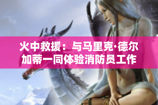 火中救援：与马里克·德尔加蒂一同体验消防员工作