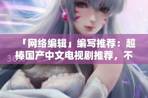 「网络编辑」编写推荐：超棒国产中文电视剧推荐，不看你会后悔！