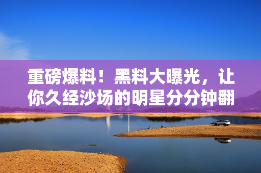 重磅爆料！黑料大曝光，让你久经沙场的明星分分钟翻车