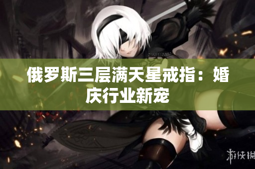 俄罗斯三层满天星戒指：婚庆行业新宠