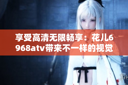 享受高清无限畅享：花儿6968atv带来不一样的视觉盛宴