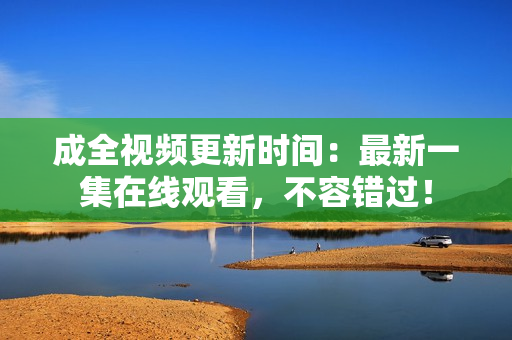 成全视频更新时间：最新一集在线观看，不容错过！