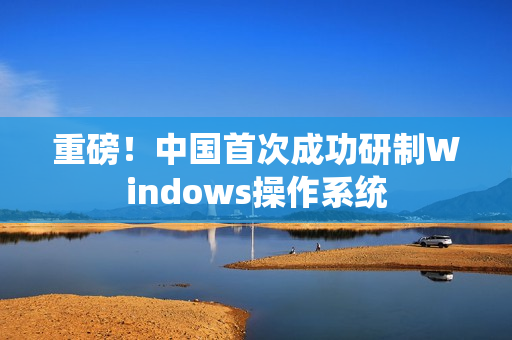 重磅！中国首次成功研制Windows操作系统