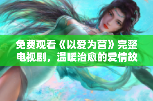 免费观看《以爱为营》完整电视剧，温暖治愈的爱情故事