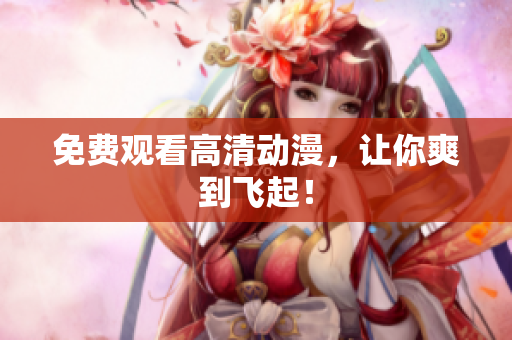 免费观看高清动漫，让你爽到飞起！