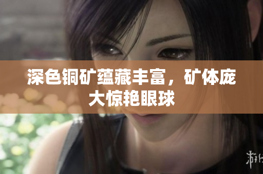 深色铜矿蕴藏丰富，矿体庞大惊艳眼球