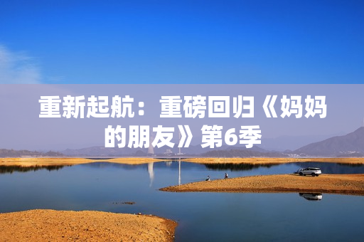 重新起航：重磅回归《妈妈的朋友》第6季