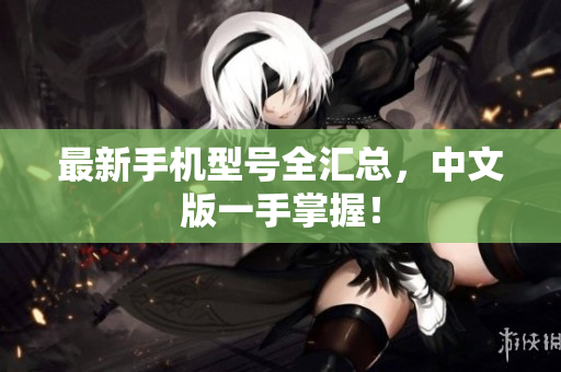 最新手机型号全汇总，中文版一手掌握！