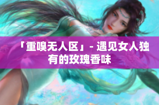 「重嗅无人区」- 遇见女人独有的玫瑰香味