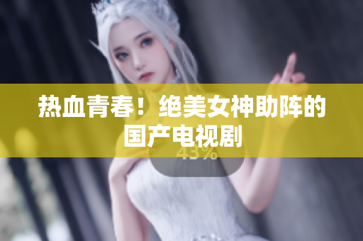 热血青春！绝美女神助阵的国产电视剧