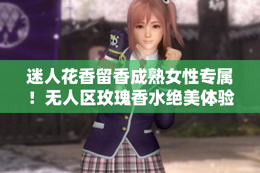 迷人花香留香成熟女性专属！无人区玫瑰香水绝美体验