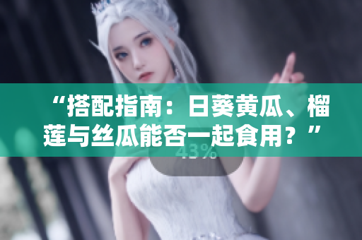 “搭配指南：日葵黄瓜、榴莲与丝瓜能否一起食用？”