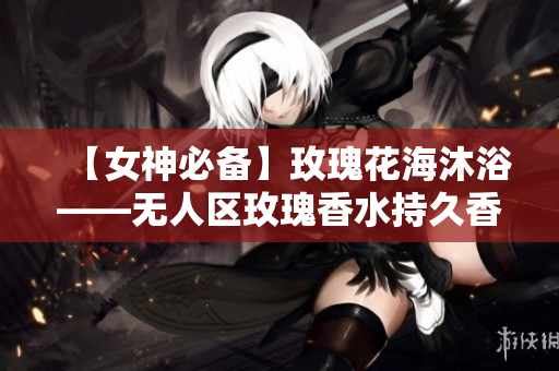 【女神必备】玫瑰花海沐浴——无人区玫瑰香水持久香水