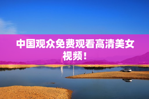 中国观众免费观看高清美女视频！
