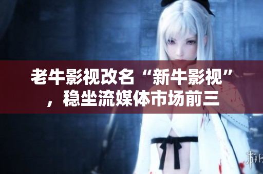 老牛影视改名“新牛影视”，稳坐流媒体市场前三