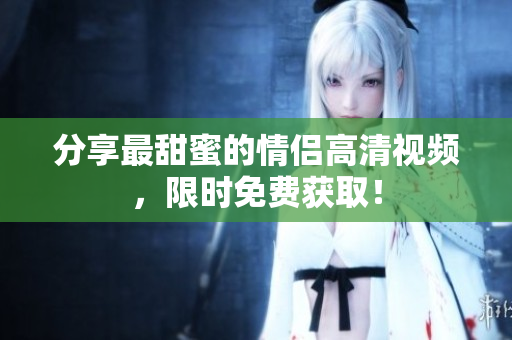 分享最甜蜜的情侣高清视频，限时免费获取！