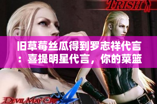 旧草莓丝瓜得到罗志祥代言：喜提明星代言，你的菜篮子新宠！