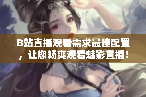 B站直播观看需求最佳配置，让您畅爽观看魅影直播！