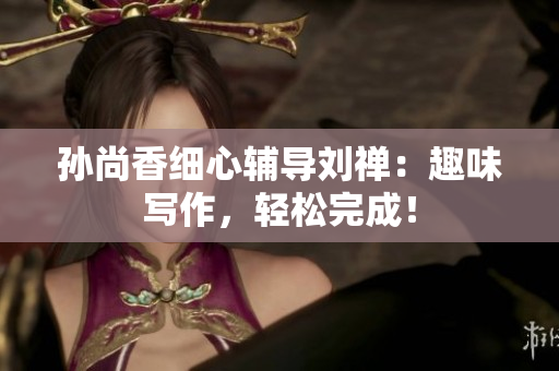 孙尚香细心辅导刘禅：趣味写作，轻松完成！